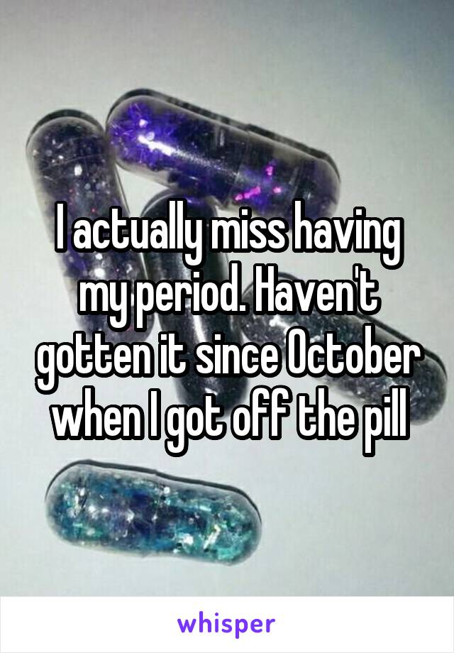 I actually miss having my period. Haven't gotten it since October when I got off the pill