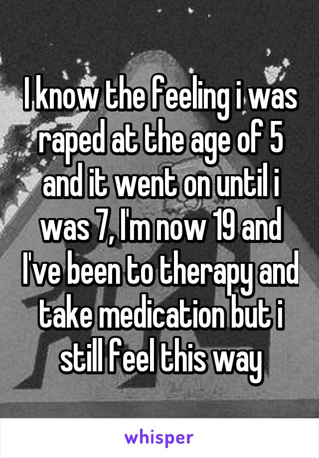 I know the feeling i was raped at the age of 5 and it went on until i was 7, I'm now 19 and I've been to therapy and take medication but i still feel this way