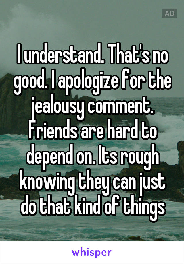 I understand. That's no good. I apologize for the jealousy comment. Friends are hard to depend on. Its rough knowing they can just do that kind of things