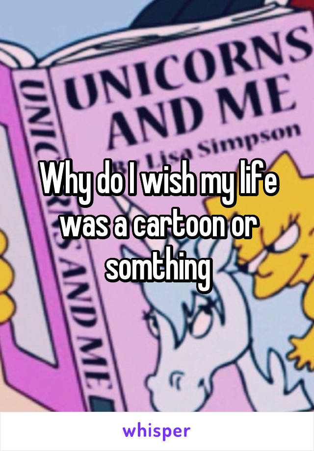 Why do I wish my life was a cartoon or somthing