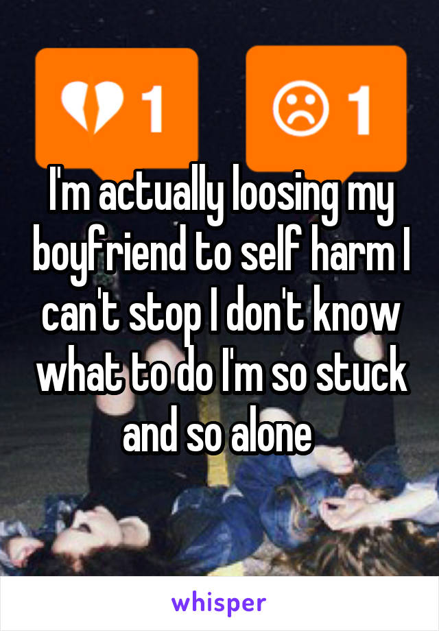 I'm actually loosing my boyfriend to self harm I can't stop I don't know what to do I'm so stuck and so alone 