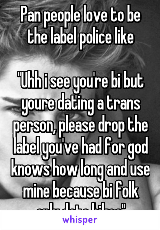 Pan people love to be the label police like

"Uhh i see you're bi but youre dating a trans person, please drop the label you've had for god knows how long and use mine because bi folk only date bikes"