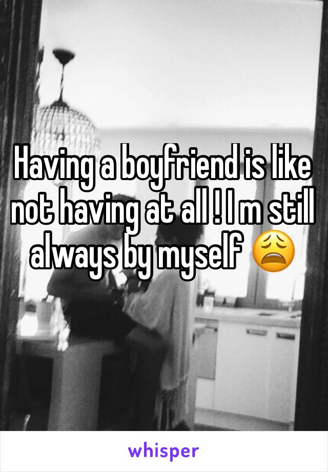 Having a boyfriend is like not having at all ! I m still always by myself 😩