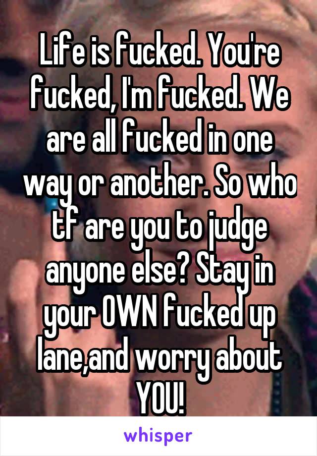 Life is fucked. You're fucked, I'm fucked. We are all fucked in one way or another. So who tf are you to judge anyone else? Stay in your OWN fucked up lane,and worry about YOU!