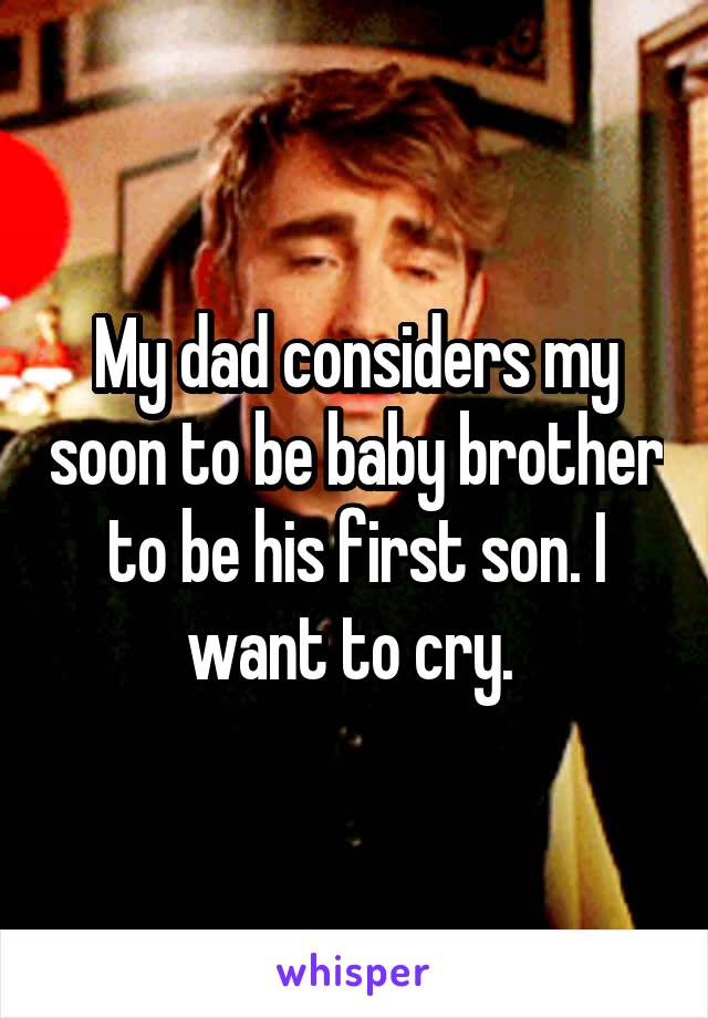 My dad considers my soon to be baby brother to be his first son. I want to cry. 