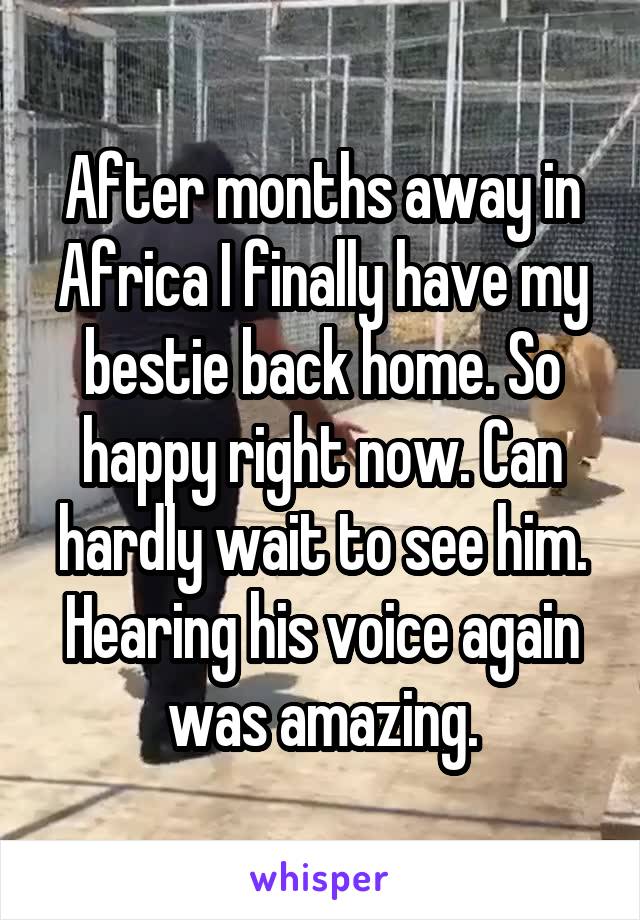 After months away in Africa I finally have my bestie back home. So happy right now. Can hardly wait to see him. Hearing his voice again was amazing.