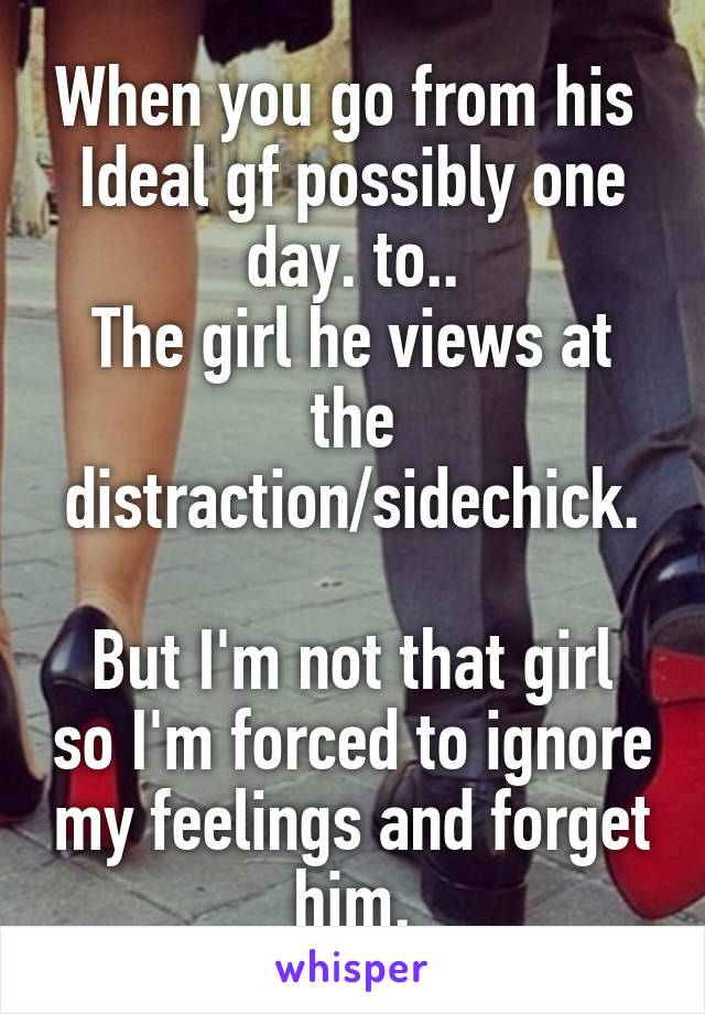 When you go from his 
Ideal gf possibly one day. to..
The girl he views at the distraction/sidechick.

But I'm not that girl so I'm forced to ignore my feelings and forget him.