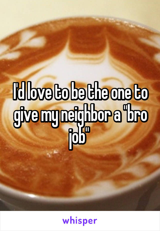 I'd love to be the one to give my neighbor a "bro job" 