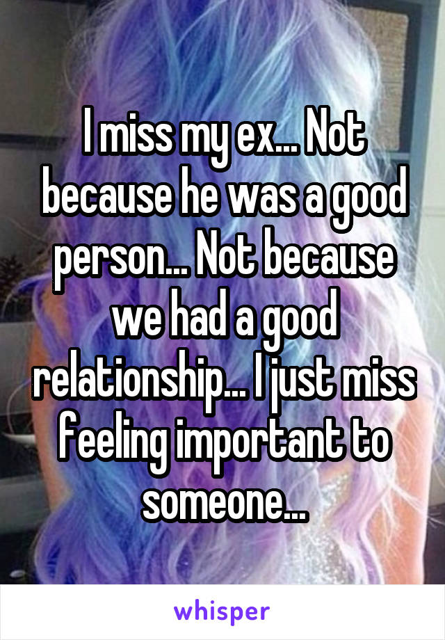 I miss my ex... Not because he was a good person... Not because we had a good relationship... I just miss feeling important to someone...