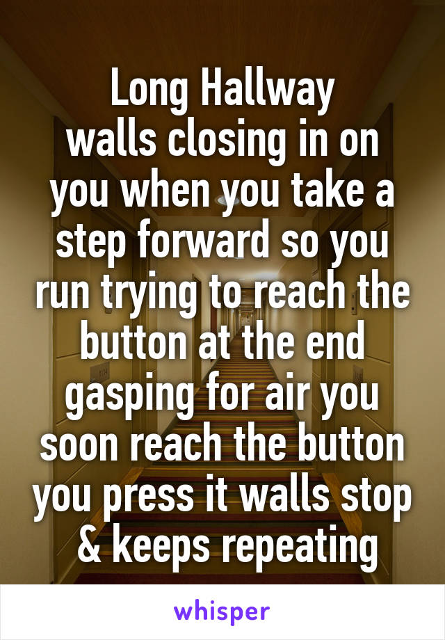 Long Hallway
walls closing in on you when you take a step forward so you run trying to reach the button at the end gasping for air you soon reach the button you press it walls stop  & keeps repeating