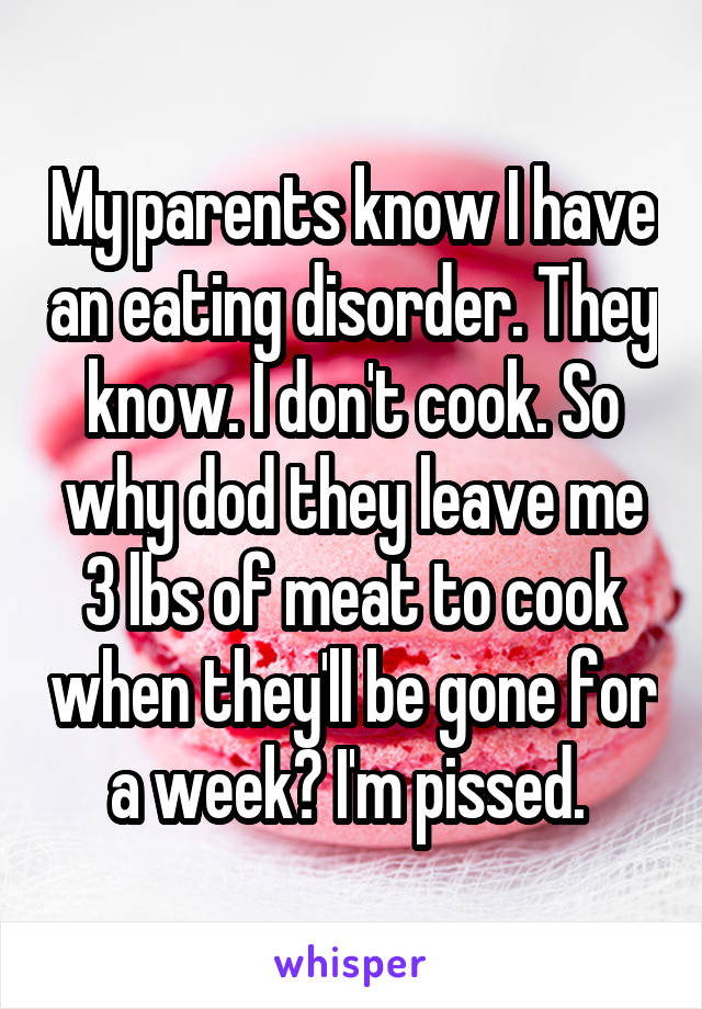 My parents know I have an eating disorder. They know. I don't cook. So why dod they leave me 3 lbs of meat to cook when they'll be gone for a week? I'm pissed. 