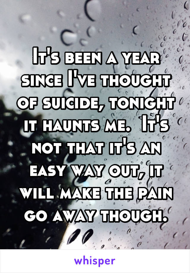 It's been a year since I've thought of suicide, tonight it haunts me.  It's not that it's an easy way out, it will make the pain go away though.