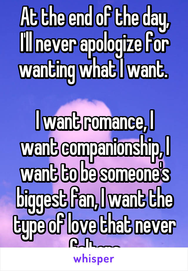 At the end of the day, I'll never apologize for wanting what I want. 

I want romance, I want companionship, I want to be someone's biggest fan, I want the type of love that never falters