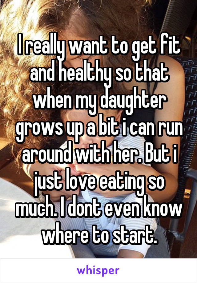 I really want to get fit and healthy so that when my daughter grows up a bit i can run around with her. But i just love eating so much. I dont even know where to start.