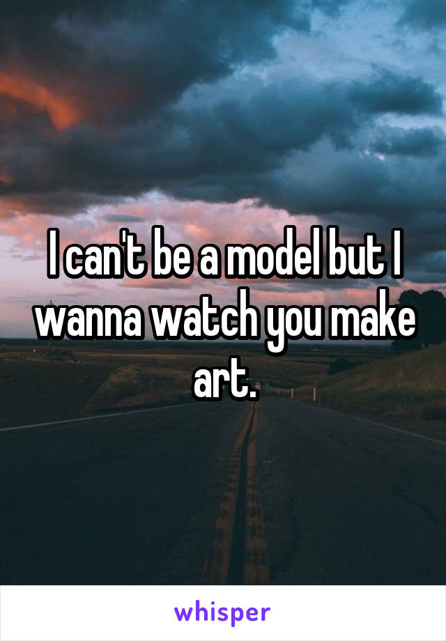 I can't be a model but I wanna watch you make art.