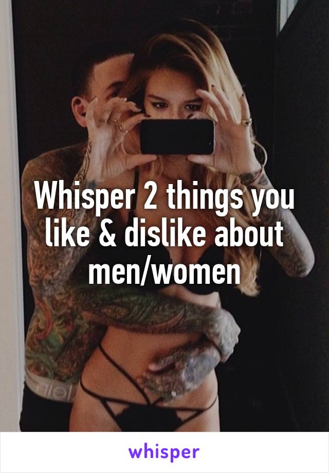 Whisper 2 things you like & dislike about men/women