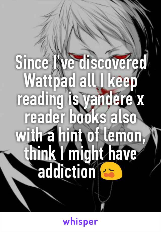 Since I've discovered Wattpad all I keep reading is yandere x reader books also with a hint of lemon, think I might have addiction 😩