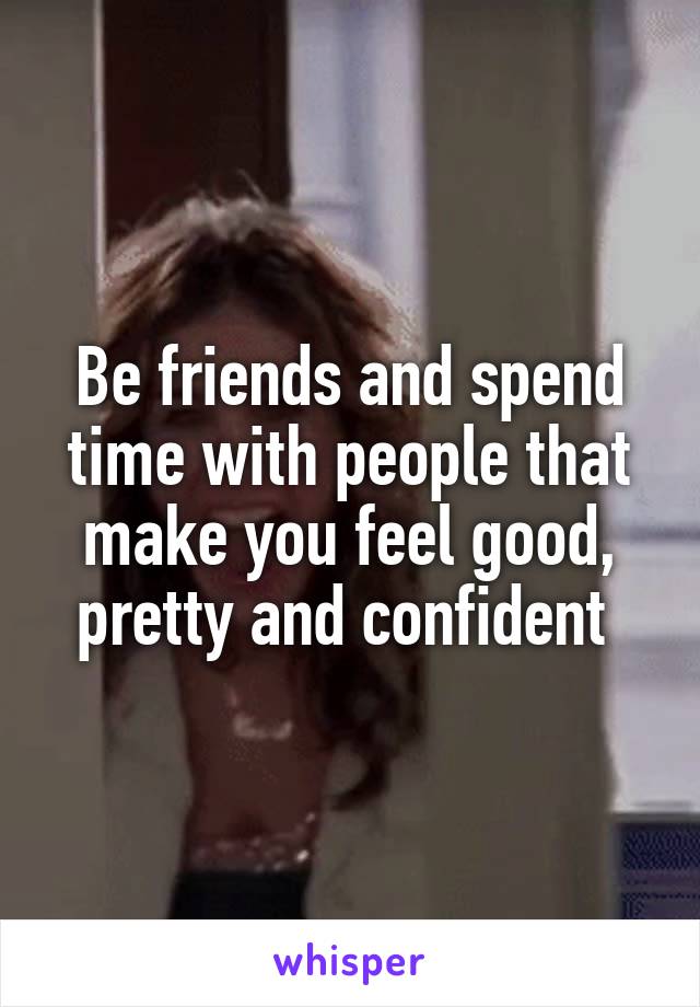 Be friends and spend time with people that make you feel good, pretty and confident 