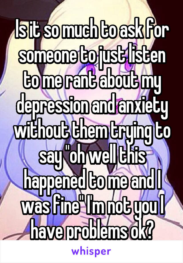 Is it so much to ask for someone to just listen to me rant about my depression and anxiety without them trying to say "oh well this happened to me and I was fine" I'm not you I have problems ok?