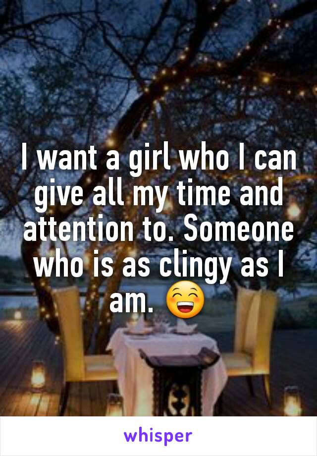 I want a girl who I can give all my time and attention to. Someone who is as clingy as I am. 😁