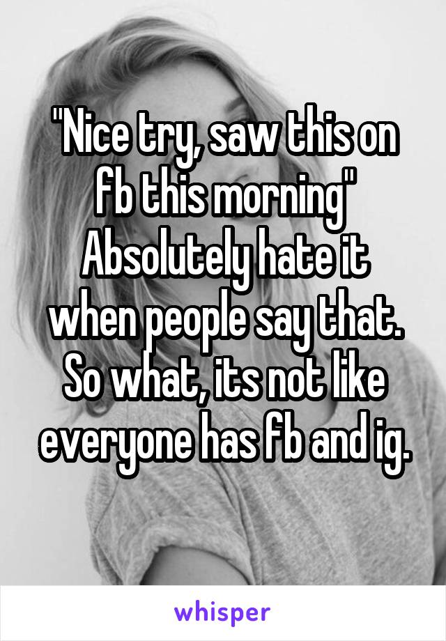 "Nice try, saw this on fb this morning"
Absolutely hate it when people say that.
So what, its not like everyone has fb and ig.
