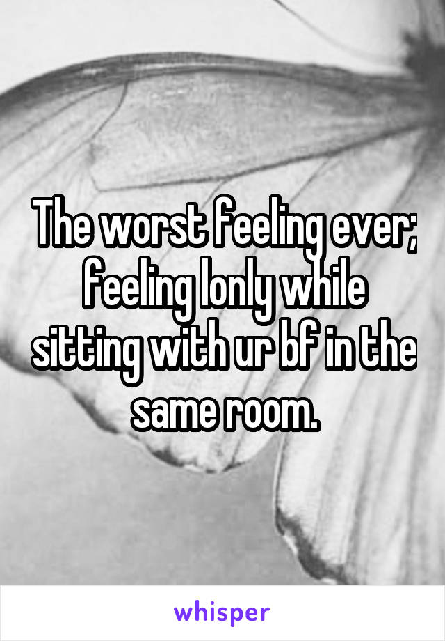 The worst feeling ever; feeling lonly while sitting with ur bf in the same room.