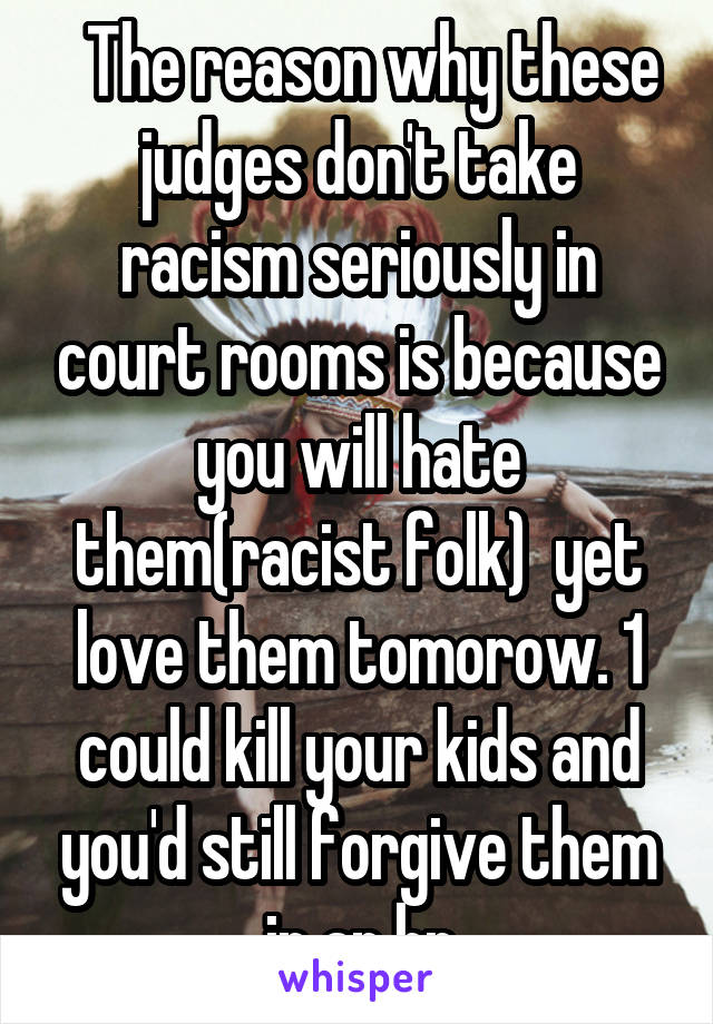   The reason why these judges don't take racism seriously in court rooms is because you will hate them(racist folk)  yet love them tomorow. 1 could kill your kids and you'd still forgive them in an hr