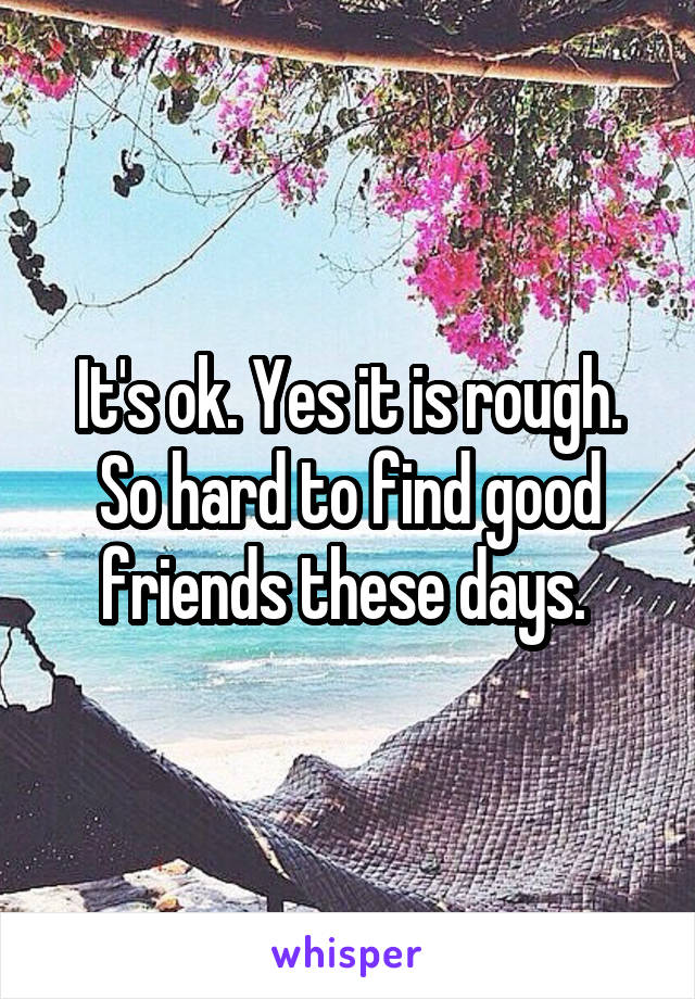 It's ok. Yes it is rough. So hard to find good friends these days. 