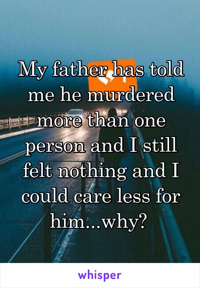 My father has told me he murdered more than one person and I still felt nothing and I could care less for him...why? 