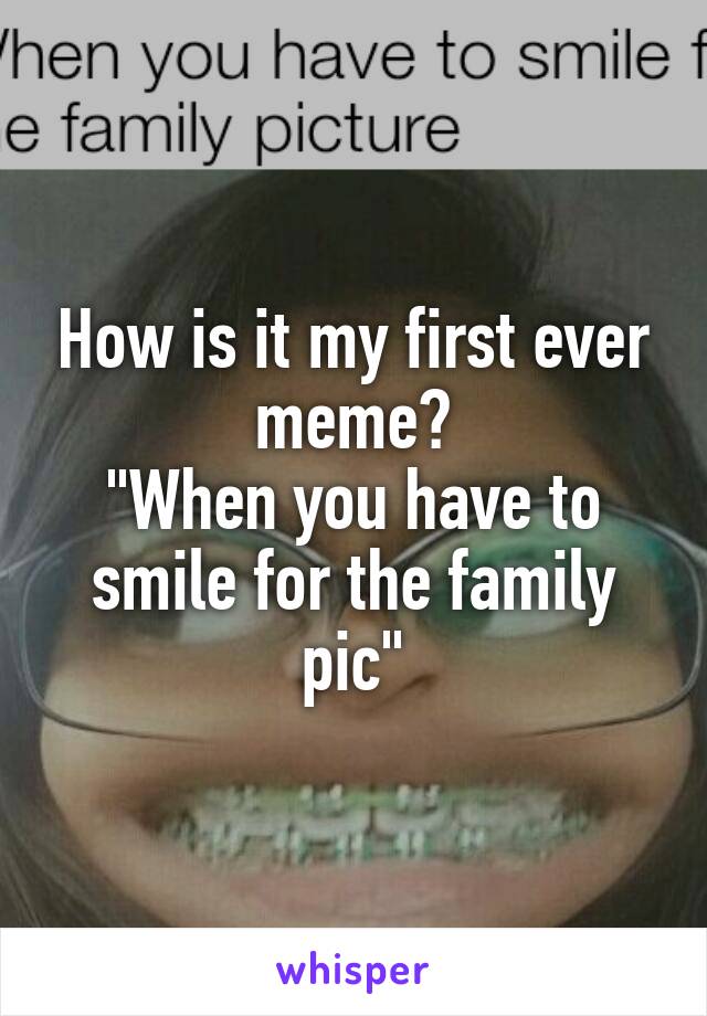 How is it my first ever meme?
"When you have to smile for the family pic"