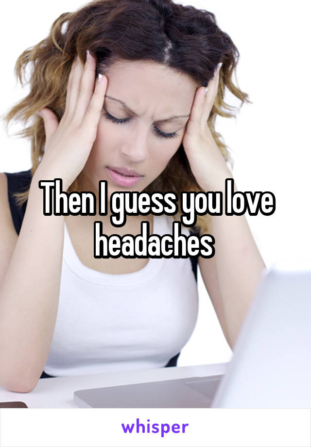 Then I guess you love headaches 