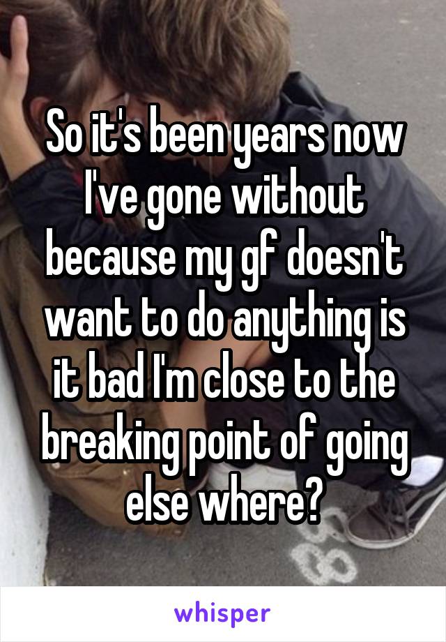 So it's been years now I've gone without because my gf doesn't want to do anything is it bad I'm close to the breaking point of going else where?