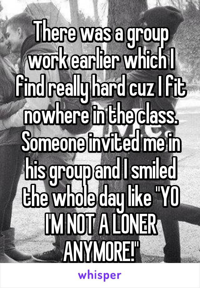 There was a group work earlier which I find really hard cuz I fit nowhere in the class. Someone invited me in his group and I smiled the whole day like "YO I'M NOT A LONER ANYMORE!"