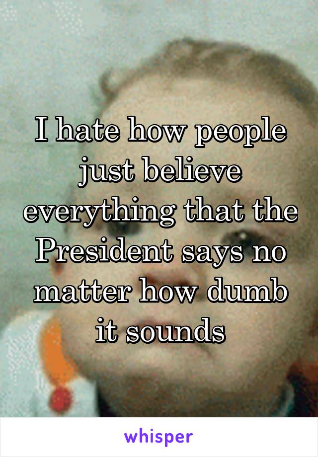 I hate how people just believe everything that the President says no matter how dumb it sounds