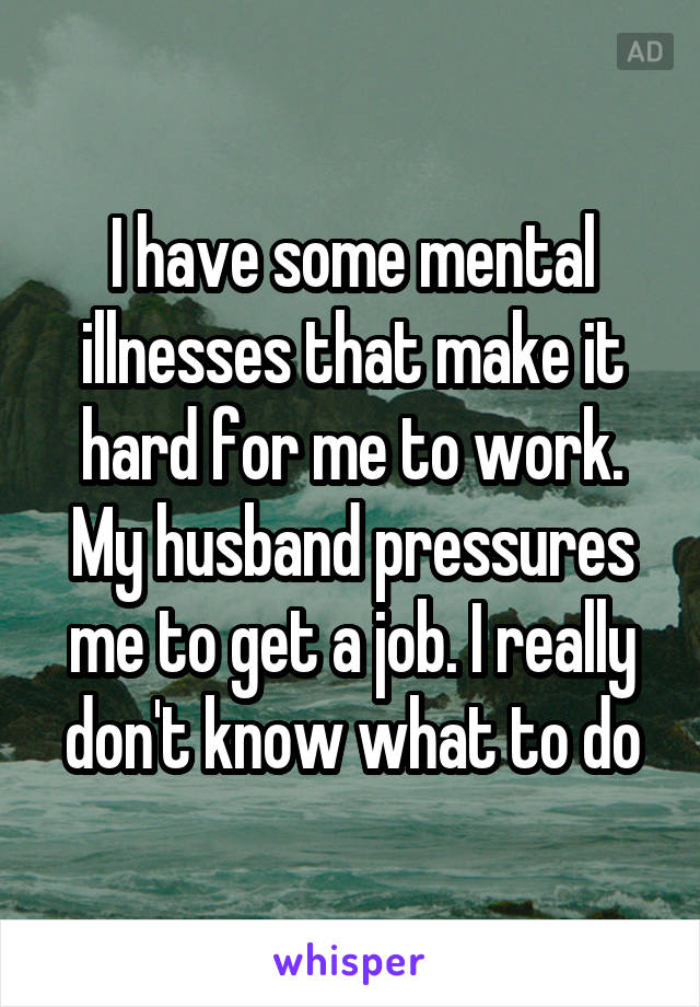 I have some mental illnesses that make it hard for me to work. My husband pressures me to get a job. I really don't know what to do