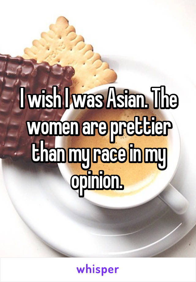 I wish I was Asian. The women are prettier than my race in my opinion. 