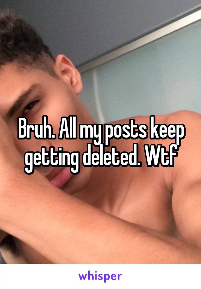 Bruh. All my posts keep getting deleted. Wtf