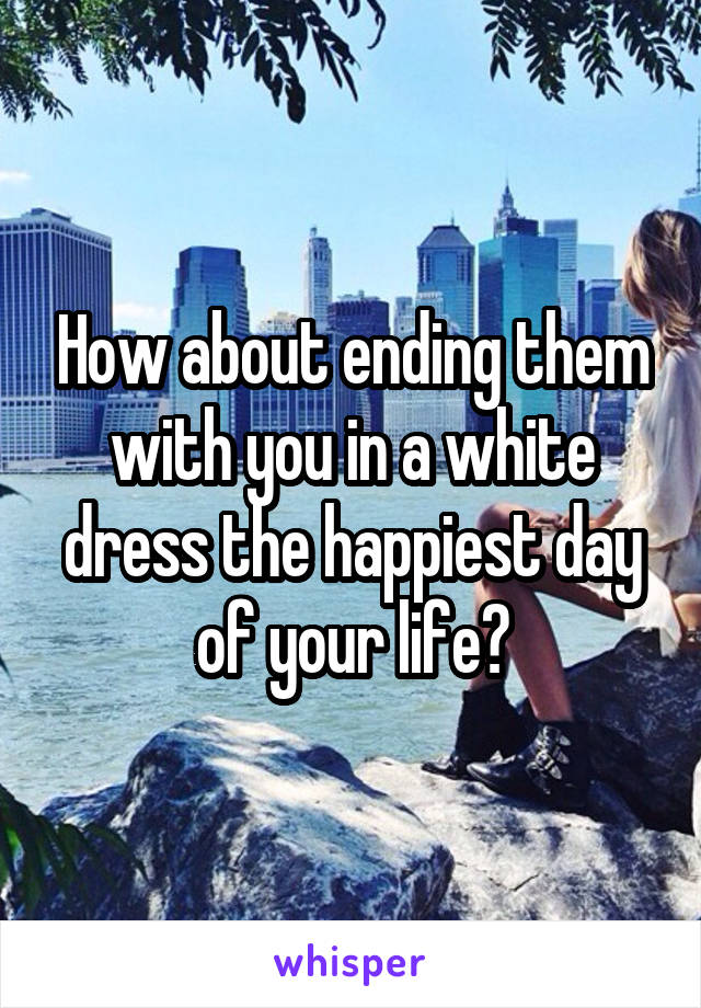 How about ending them with you in a white dress the happiest day of your life?