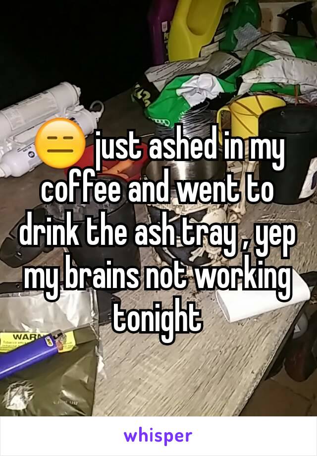 😑 just ashed in my coffee and went to drink the ash tray , yep my brains not working tonight