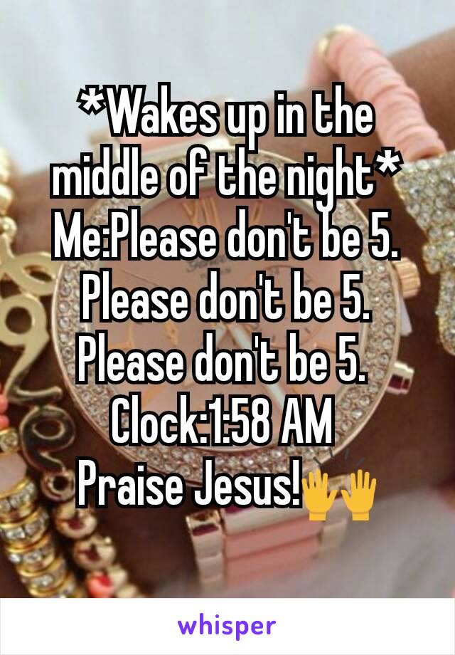 *Wakes up in the middle of the night*
Me:Please don't be 5. Please don't be 5. Please don't be 5. 
Clock:1:58 AM 
Praise Jesus!🙌