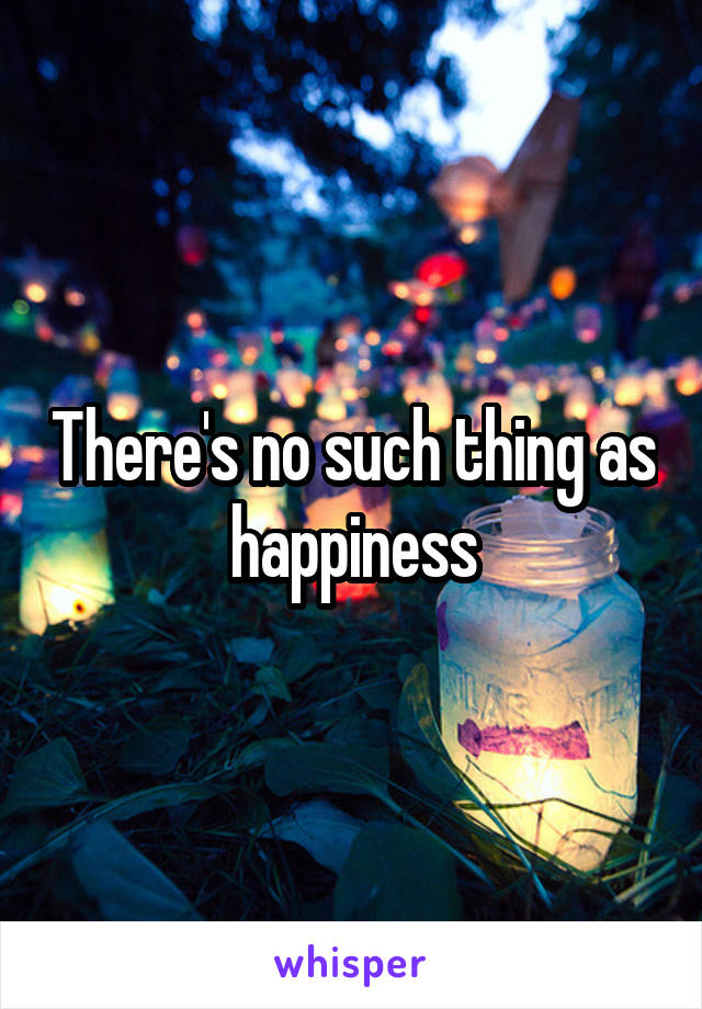 There's no such thing as happiness