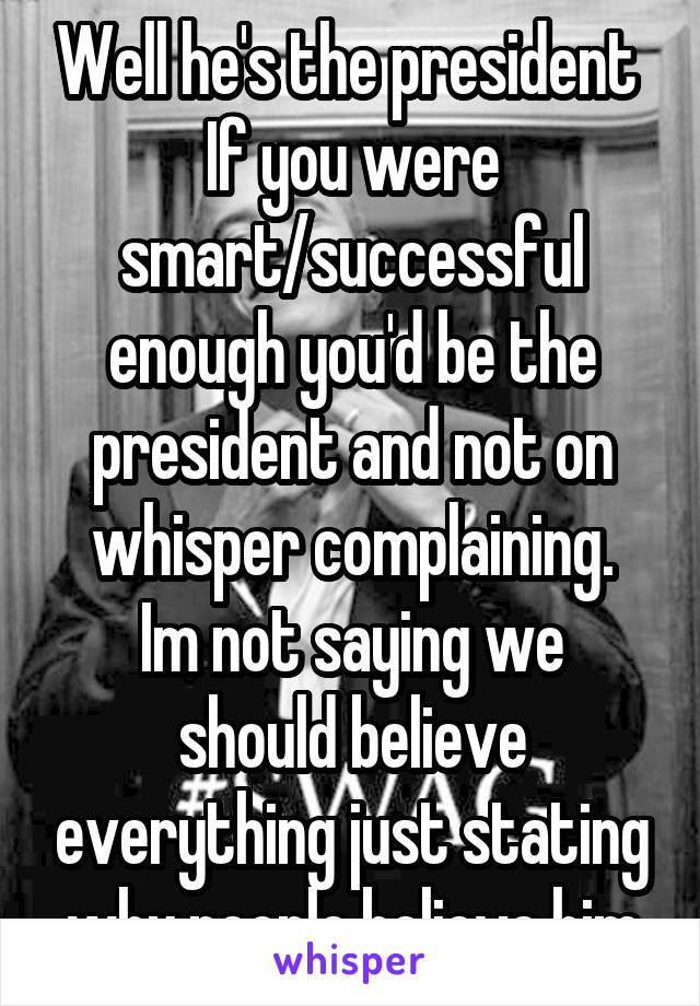 Well he's the president 
If you were smart/successful enough you'd be the president and not on whisper complaining.
Im not saying we should believe everything just stating why people believe him