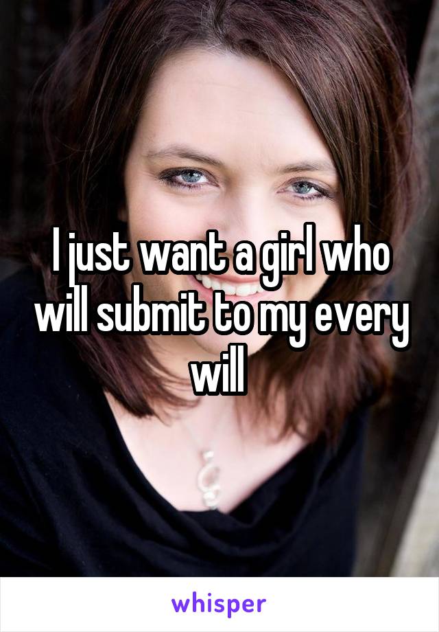 I just want a girl who will submit to my every will 