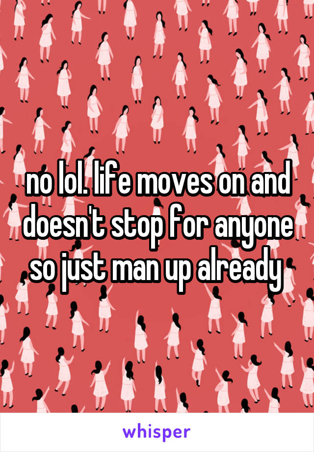 no lol. life moves on and doesn't stop for anyone so just man up already 