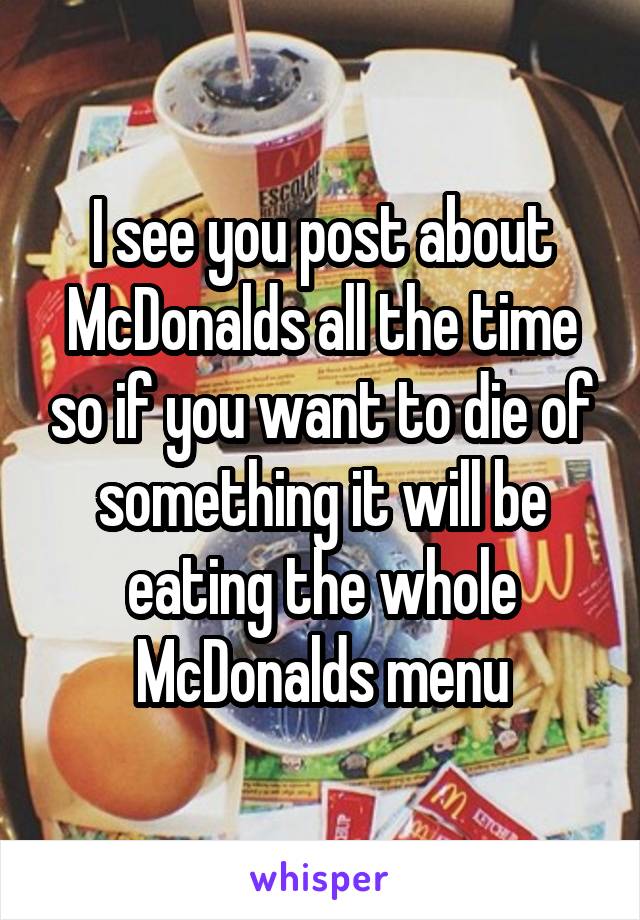 I see you post about McDonalds all the time so if you want to die of something it will be eating the whole McDonalds menu