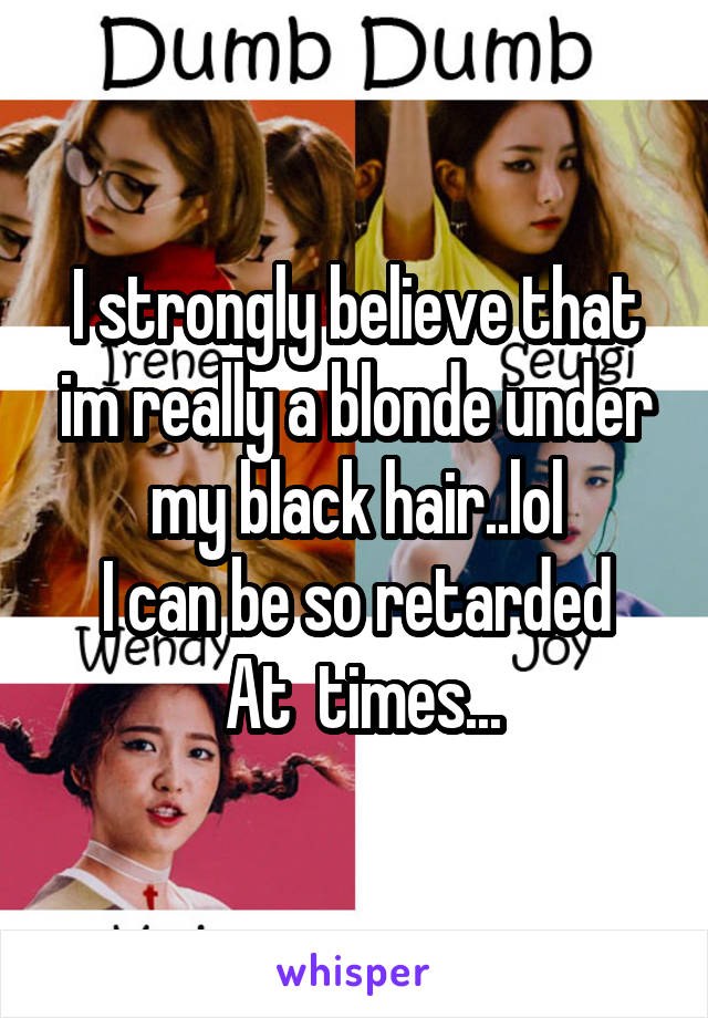 I strongly believe that im really a blonde under my black hair..lol
I can be so retarded
 At  times...