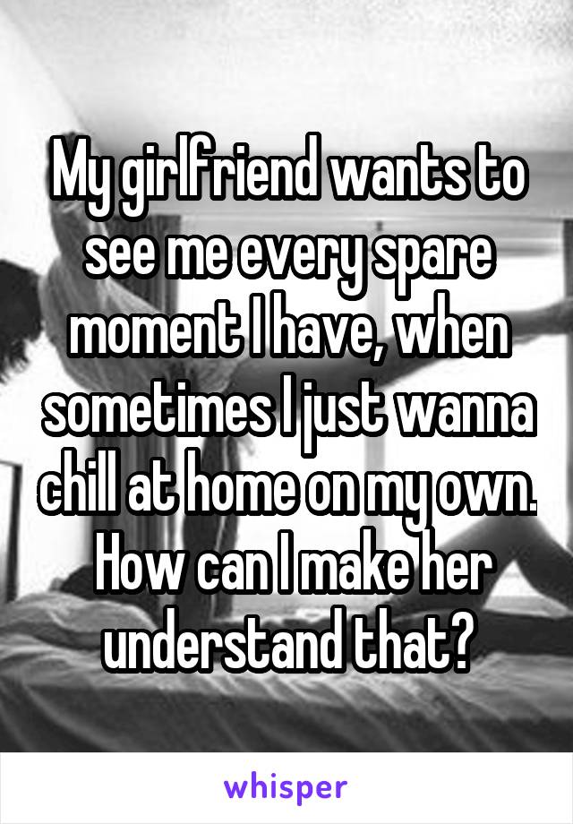 My girlfriend wants to see me every spare moment I have, when sometimes I just wanna chill at home on my own.  How can I make her understand that?