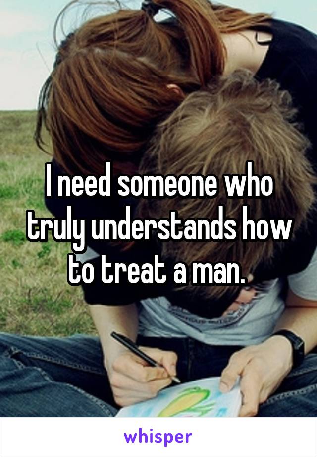 I need someone who truly understands how to treat a man. 