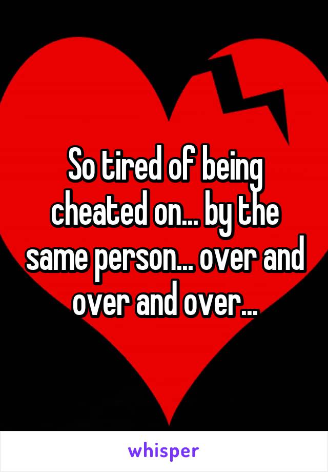 So tired of being cheated on... by the same person... over and over and over...