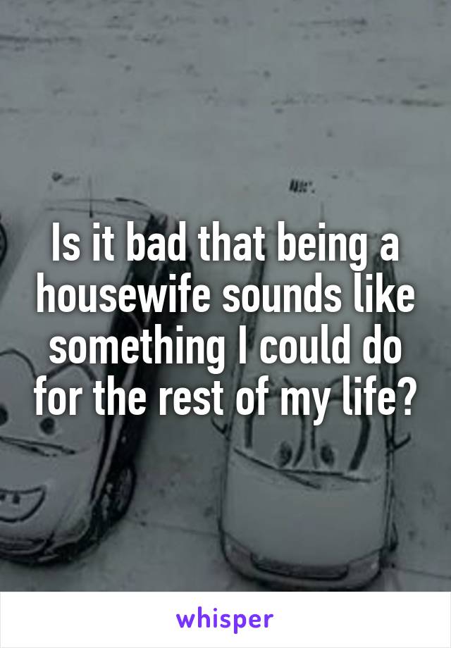 Is it bad that being a housewife sounds like something I could do for the rest of my life?